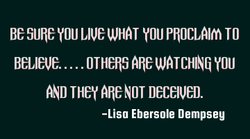 Be sure you live what you proclaim to believe.....others are watching you and they are not deceived.