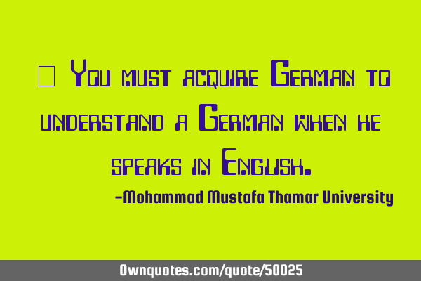 • You must acquire German to understand a German when he speaks in E