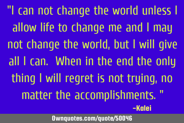 "I can not change the world unless I allow life to change me and I may not change the world, but I