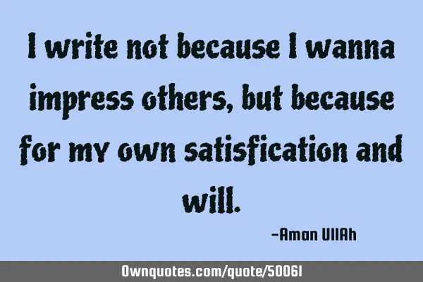 I write not because I wanna impress others, but because for my own satisfication and