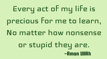 Every act of my life is precious for me to learn, No matter how nonsense or stupid they are.