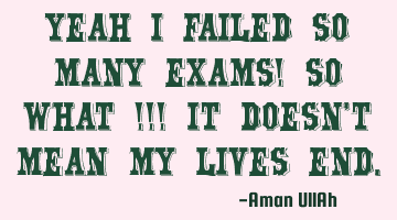 Yeah I failed so many exams! so WHAT ! It doesn't mean my lives end.