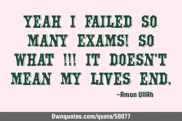 Yeah I failed so many exams! so WHAT ! It doesn
