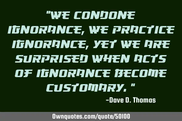 "We condone ignorance, we practice ignorance, yet we are surprised when acts of ignorance become