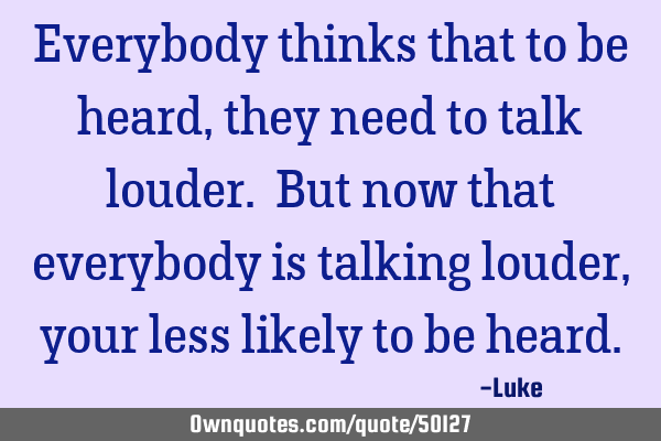 Everybody thinks that to be heard, they need to talk louder. But now that everybody is talking