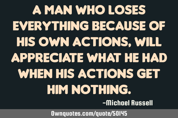 A man who loses everything because of his own actions, will appreciate what he had when his actions