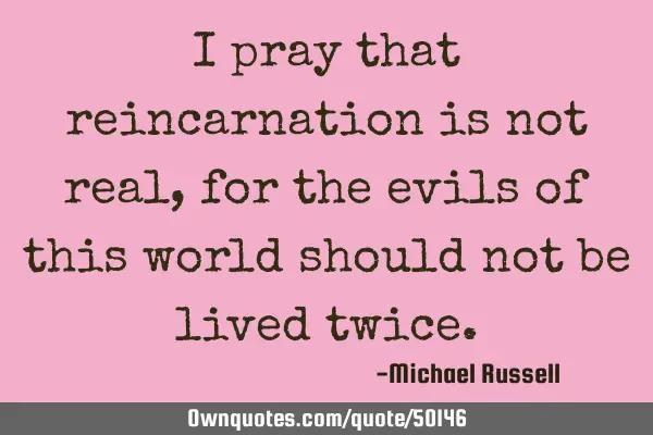 I pray that reincarnation is not real, for the evils of this world should not be lived