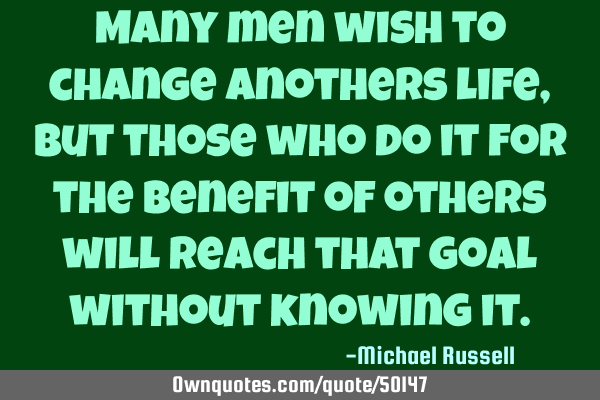 Many men wish to change anothers life, but those who do it for the benefit of others will reach