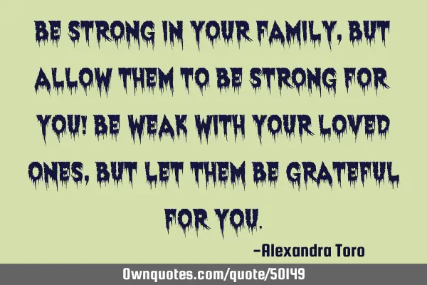 Be strong in your family, but allow them to be strong for you! Be weak with your loved ones, but