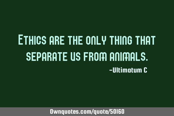 Ethics are the only thing that separate us from