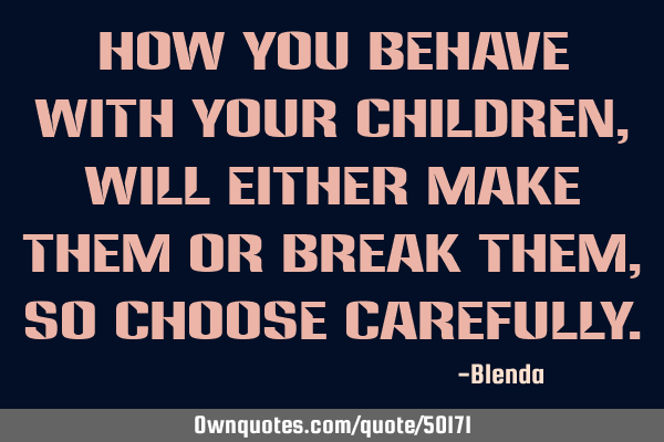 How you behave with your children, will either make them or break them, so choose
