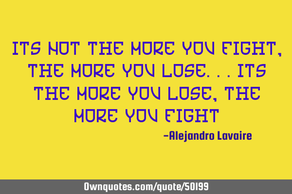 Its not the more you fight, the more you lose...its the more you lose, the more you