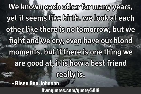 We known each other for many years, yet it seems like birth. we look at each other like there is no