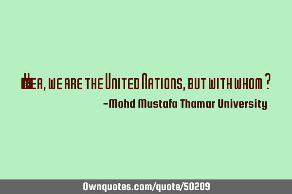 • Yea, we are the United Nations, but with whom ?