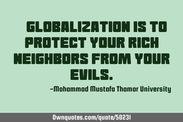 • Globalization is to protect your rich neighbors from your