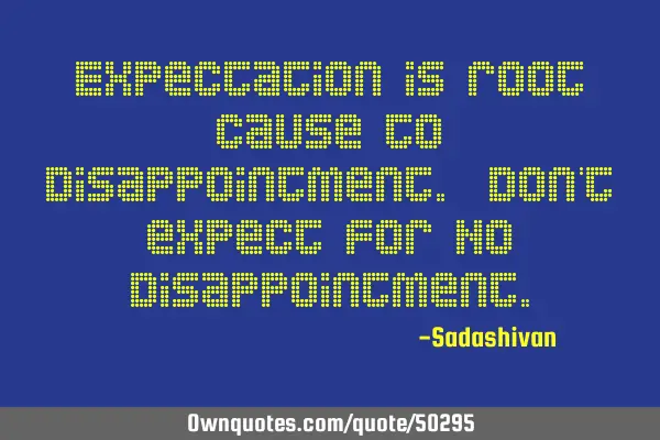 Expectation is root cause to disappointment. Don