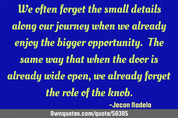 We often forget the small details along our journey when we already enjoy the bigger opportunity. T