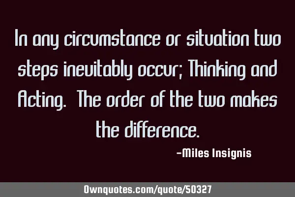 In any circumstance or situation two steps inevitably occur; Thinking and Acting. The order of the