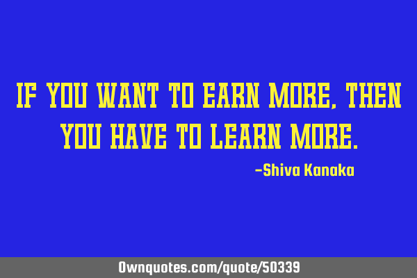 If you want to earn more,then you have to learn
