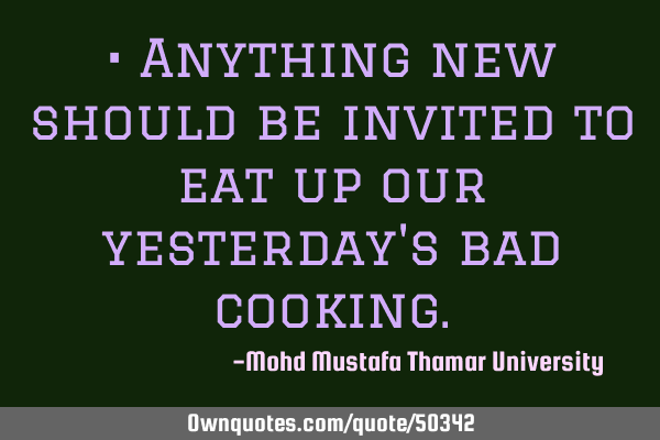• Anything new should be invited to eat up our yesterday