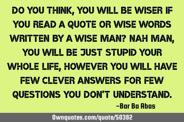 Do you think , you will be wiser if you read a quote or wise words written by a wise man? Nah man,