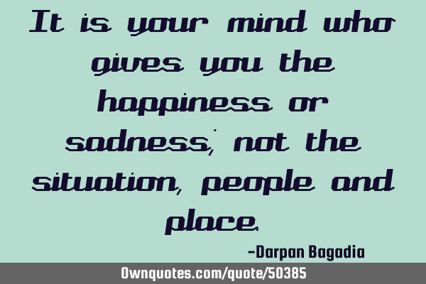 It is your mind who gives you the happiness or sadness; not the situation,people and