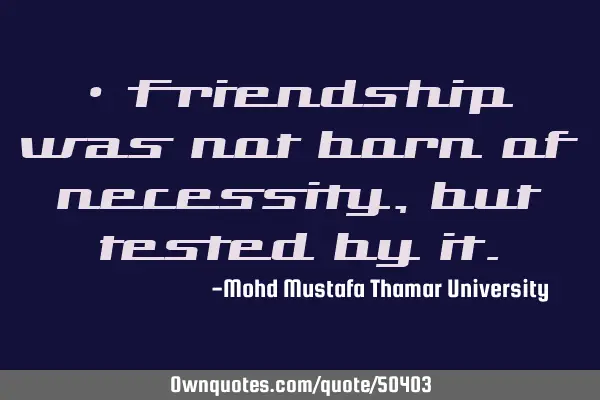 • Friendship was not born of necessity, but tested by