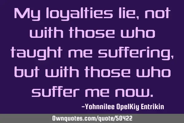 My loyalties lie, not with those who taught me suffering, but with those who suffer me
