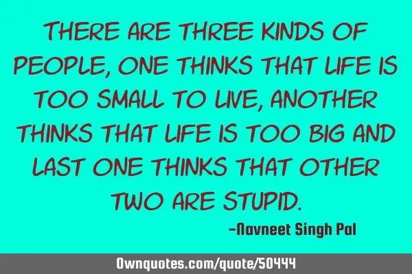 There are three kinds of people, one thinks that life is too small to live, another thinks that