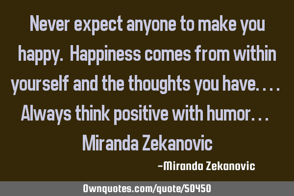 Never expect anyone to make you happy. Happiness comes from within yourself and the thoughts you