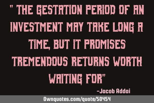 " The gestation period of an investment may take long a time, but it promises tremendous returns