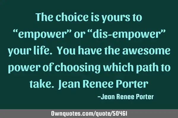 The choice is yours to “empower” or “dis-empower” your life. You have the awesome power of