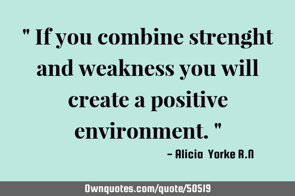 " If you combine strenght and weakness you will create a positive environment."