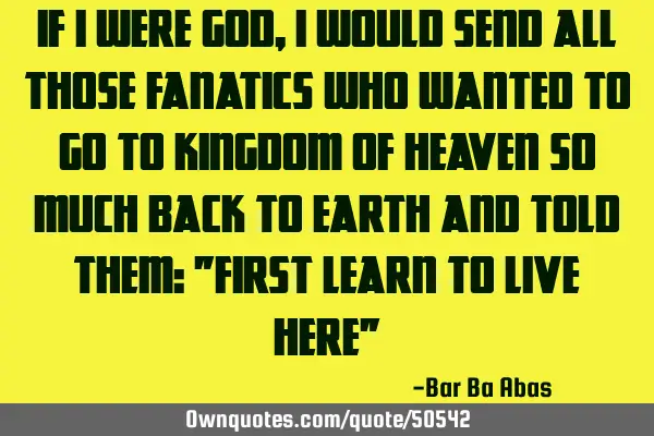 If I were god, I would send all those fanatics who wanted to go to kingdom of heaven so much back