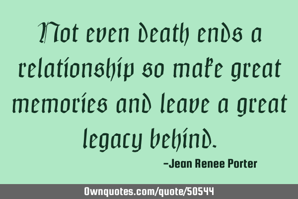 Not even death ends a relationship so make great memories and leave a great legacy