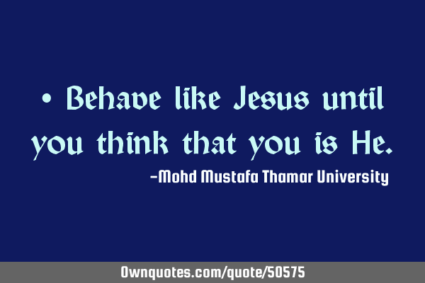 • Behave like Jesus until you think that you is H