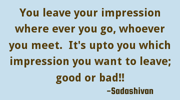 You leave your impression where ever you go, whoever you meet. It's upto you which impression you