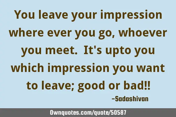 You leave your impression where ever you go, whoever you meet. It