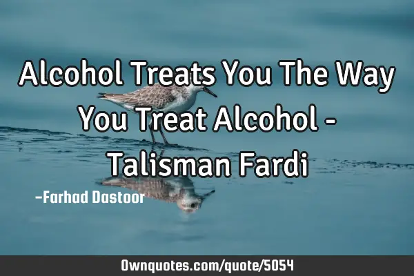Alcohol Treats You The Way You Treat Alcohol - Talisman F
