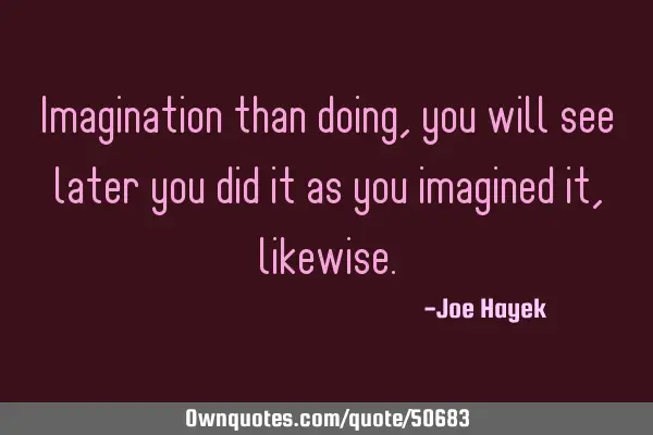 Imagination than doing, you will see later you did it as you imagined it,