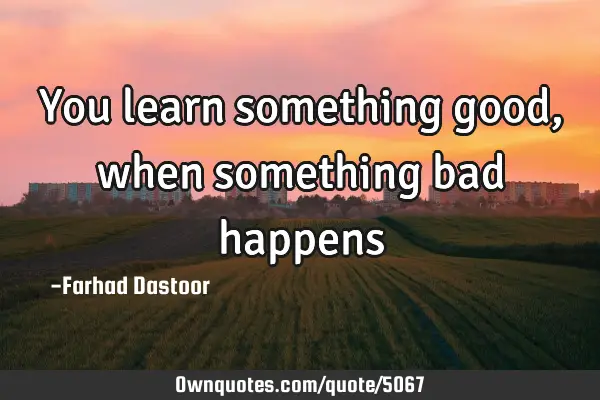 You learn something good, when something bad