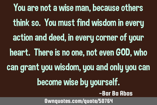 You are not a wise man, because others think so. You must find wisdom in every action and deed, in