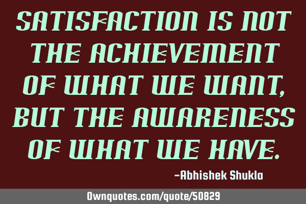 Satisfaction is not the achievement of what we want, but the awareness of what we