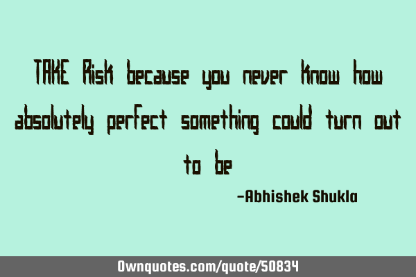 TAKE Risk because you never know how absolutely perfect something could turn out to