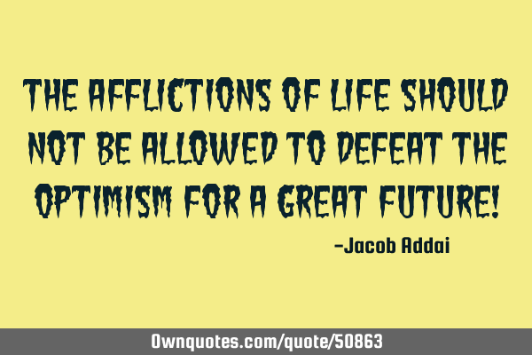 The afflictions of life should not be allowed to defeat the optimism for a great future!