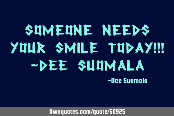 Someone needs your SMILE today!!! -Dee S