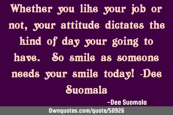 Whether you like your job or not, your attitude dictates the kind of day your going to have. So