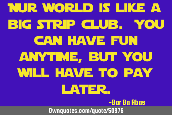 Our world is like a big strip club. You can have fun anytime, but you will have to pay