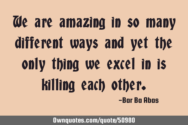 We are amazing in so many different ways and yet the only thing we excel in is killing each