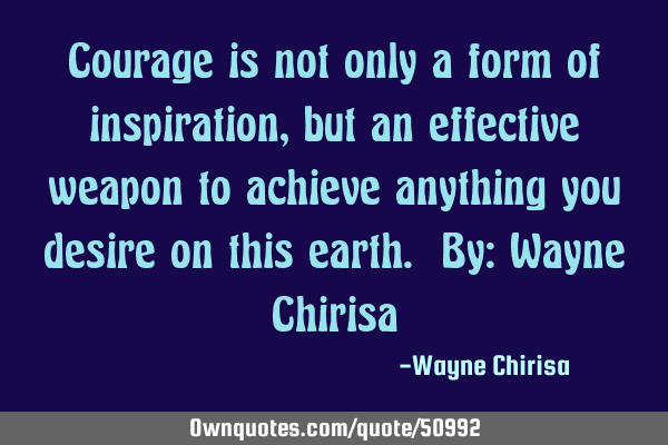 Courage is not only a form of inspiration, but an effective weapon to achieve anything you desire